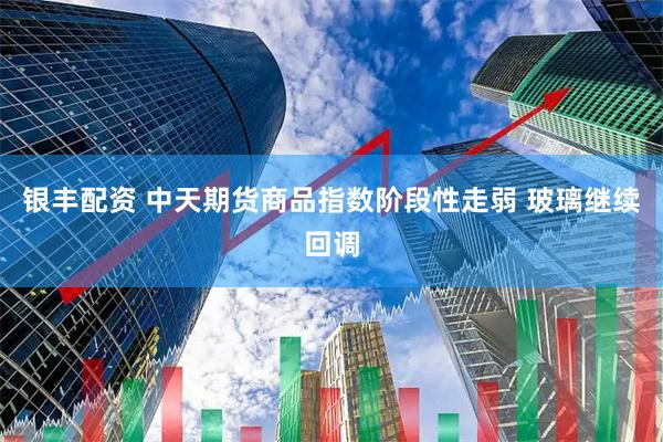 银丰配资 中天期货商品指数阶段性走弱 玻璃继续回调
