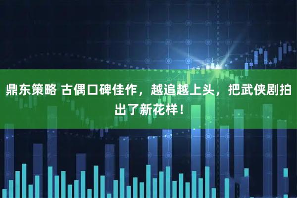 鼎东策略 古偶口碑佳作，越追越上头，把武侠剧拍出了新花样！