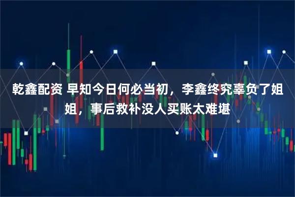 乾鑫配资 早知今日何必当初，李鑫终究辜负了姐姐，事后救补没人买账太难堪