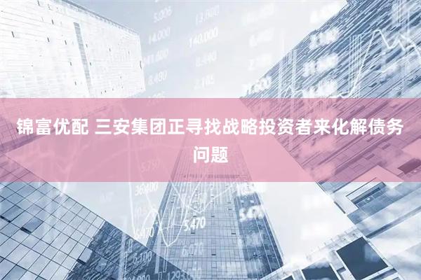 锦富优配 三安集团正寻找战略投资者来化解债务问题