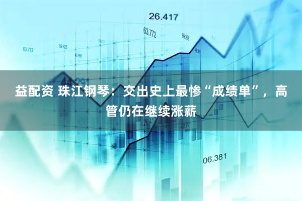 益配资 珠江钢琴：交出史上最惨“成绩单”，高管仍在继续涨薪