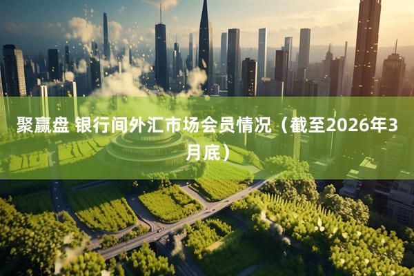 聚赢盘 银行间外汇市场会员情况（截至2026年3月底）