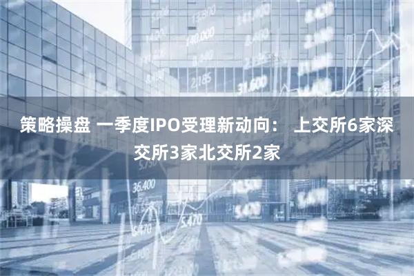 策略操盘 一季度IPO受理新动向： 上交所6家深交所3家北交所2家