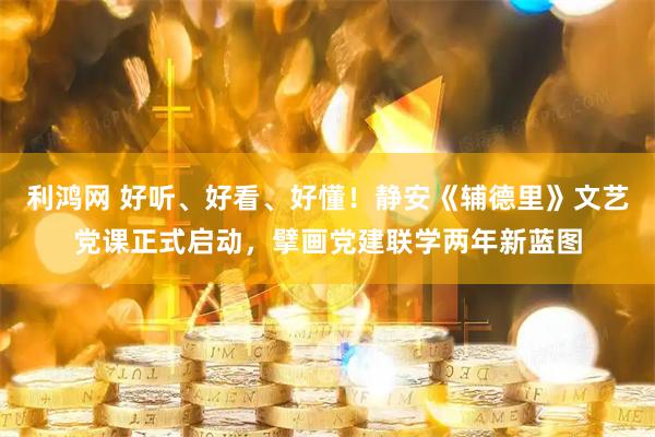 利鸿网 好听、好看、好懂！静安《辅德里》文艺党课正式启动，擘画党建联学两年新蓝图