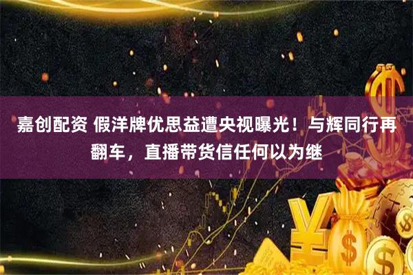 嘉创配资 假洋牌优思益遭央视曝光！与辉同行再翻车，直播带货信任何以为继