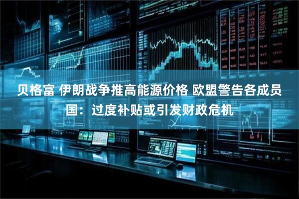 贝格富 伊朗战争推高能源价格 欧盟警告各成员国：过度补贴或引发财政危机