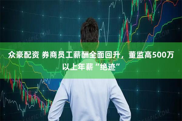众豪配资 券商员工薪酬全面回升，董监高500万以上年薪“绝迹”
