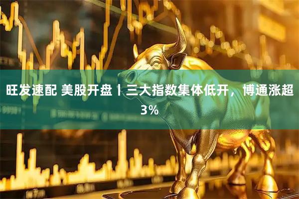 旺发速配 美股开盘丨三大指数集体低开，博通涨超3%