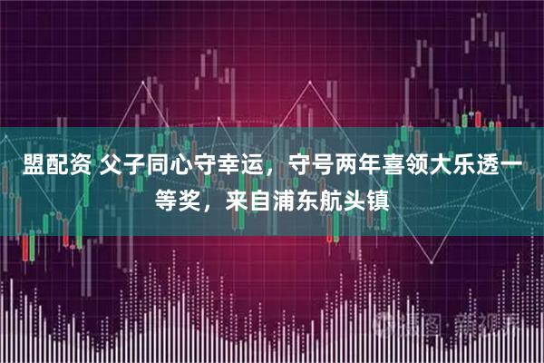 盟配资 父子同心守幸运，守号两年喜领大乐透一等奖，来自浦东航头镇