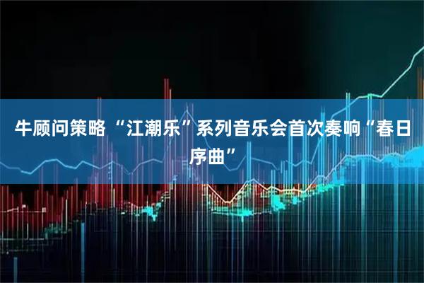 牛顾问策略 “江潮乐”系列音乐会首次奏响“春日序曲”