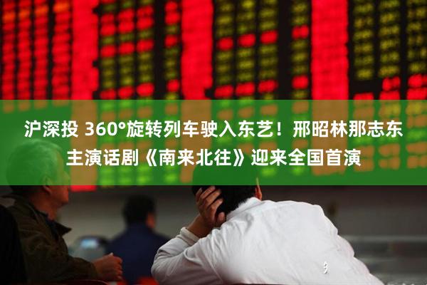 沪深投 360°旋转列车驶入东艺！邢昭林那志东主演话剧《南来北往》迎来全国首演