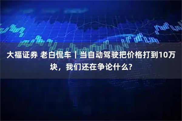 大福证券 老白侃车｜当自动驾驶把价格打到10万块，我们还在争论什么?