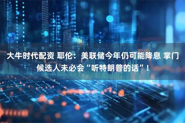 大牛时代配资 耶伦：美联储今年仍可能降息 掌门候选人未必会“听特朗普的话”！
