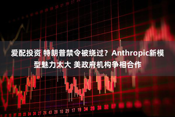 爱配投资 特朗普禁令被绕过？Anthropic新模型魅力太大 美政府机构争相合作